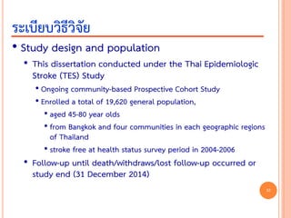 • Study design and population
• This dissertation conducted under the Thai Epidemiologic
Stroke (TES) Study
• Ongoing community-based Prospective Cohort Study
• Enrolled a total of 19,620 general population,
• aged 45-80 year olds
• from Bangkok and four communities in each geographic regions
of Thailand
• stroke free at health status survey period in 2004-2006
• Follow-up until death/withdraws/lost follow-up occurred or
study end (31 December 2014)
ระเบียบวิธีวิจัย
32
 