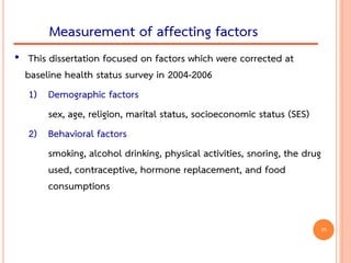 • This dissertation focused on factors which were corrected at
baseline health status survey in 2004-2006
1) Demographic factors
sex, age, religion, marital status, socioeconomic status (SES)
2) Behavioral factors
smoking, alcohol drinking, physical activities, snoring, the drug
used, contraceptive, hormone replacement, and food
consumptions
Measurement of affecting factors
35
 