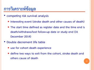 • competing risk survival analysis
 Interesting event (stroke death and other causes of death)
 The start time defined as register date and the time end is
death/withdraws/lost follow-up date or study end (31
December 2014)
• Double decrement life table
 use for cohort death experience
 define two ways to exit from the cohort, stroke death and
others cause of death
การวิเคราะห์ข้อมูล
38
 
