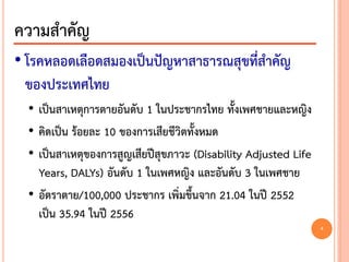 • โรคหลอดเลือดสมองเป็นปัญหาสาธารณสุขที่สาคัญ
ของประเทศไทย
• เป็นสาเหตุการตายอันดับ 1 ในประชากรไทย ทั้งเพศชายและหญิง
• คิดเป็น ร้อยละ 10 ของการเสียชีวิตทั้งหมด
• เป็นสาเหตุของการสูญเสียปีสุขภาวะ (Disability Adjusted Life
Years, DALYs) อันดับ 1 ในเพศหญิง และอันดับ 3 ในเพศชาย
• อัตราตาย/100,000 ประชากร เพิ่มขึ้นจาก 21.04 ในปี 2552
เป็น 35.94 ในปี 2556
ความสาคัญ
4
 