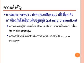 • การลดผลกระทบของโรคหลอดเลือดสมองที่ดีที่สุด คือ
การป้องกันโรคในระดับปฐมภูมิ (primary prevention)
• การคัดกรองผู้มีภาวะเสี่ยงต่อโรค และให้การรักษาเพื่อลดภาวะเสี่ยง
(high-risk strategy)
• การลดปัจจัยเสี่ยงต่อโรคในภาพรวมของมวลชน (the mass
strategy)
ความสาคัญ
6
 