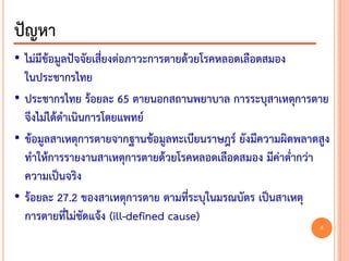 • ไม่มีข้อมูลปัจจัยเสี่ยงต่อภาวะการตายด้วยโรคหลอดเลือดสมอง
ในประชากรไทย
• ประชากรไทย ร้อยละ 65 ตายนอกสถานพยาบาล การระบุสาเหตุการตาย
จึงไม่ได้ดาเนินการโดยแพทย์
• ข้อมูลสาเหตุการตายจากฐานข้อมูลทะเบียนราษฎร์ ยังมีความผิดพลาดสูง
ทาให้การรายงานสาเหตุการตายด้วยโรคหลอดเลือดสมอง มีค่าต่ากว่า
ความเป็นจริง
• ร้อยละ 27.2 ของสาเหตุการตาย ตามที่ระบุในมรณบัตร เป็นสาเหตุ
การตายที่ไม่ชัดแจ้ง (ill-defined cause)
ปัญหา
8
 