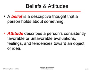 Beliefs & Attitudes A  belief  is a descriptive thought that a person holds about something. Attitude  describes a person’s consistently favorable or unfavorable evaluations, feelings, and tendencies toward an object or idea. 