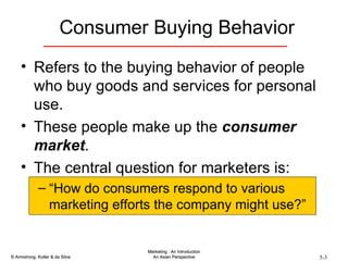 Consumer Buying Behavior Refers to the buying behavior of people who buy goods and services for personal use. These people make up the  consumer market . The central question for marketers is: “ How do consumers respond to various marketing efforts the company might use?” 