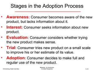 Stages in the Adoption Process Awareness :  Consumer becomes aware of the new product, but lacks information about it. Interest :  Consumer seeks information about new product. Evaluation :  Consumer considers whether trying the new product makes sense. Trial :  Consumer tries new product on a small scale to improve his or her estimate of its value. Adoption :  Consumer decides to make full and regular use of the new product. 