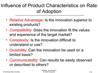 Influence of Product Characteristics on Rate of Adoption Relative Advantage : Is the innovation superior to existing products? Compatibility : Does the innovation fit the values and experience of the target market? Complexity : Is the innovation difficult to understand or use? Divisibility : Can the innovation be used on a limited basis? Communicability : Can results be easily observed or described to others? 