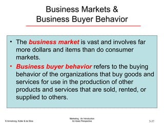 Business Markets & Business Buyer Behavior The  business market  is vast and involves far more dollars and items than do consumer markets. Business buyer behavior  refers to the buying behavior of the organizations that buy goods and services for use in the production of other products and services that are sold, rented, or supplied to others. 
