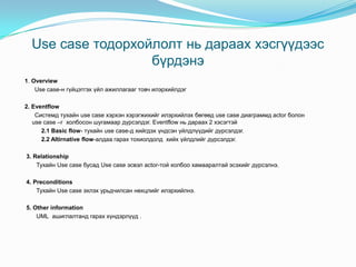 Use case тодорхойлолт нь дараах хэсгүүдээс
                   бүрдэнэ
1. Overview
    Use case-н гүйцэтгэх үйл ажиллагааг товч илэрхийлдэг

2. Eventflow
    Системд тухайн use case хэрхэн хэрэгжихийг илэрхийлэх бөгөөд use case диаграммд actor болон
   use case –г холбосон шугамаар дүрсэлдэг. Eventflow нь дараах 2 хэсэгтэй
      2.1 Basic flow- тухайн use case-д хийгдэх үндсэн үйлдлүүдийг дүрсэлдэг.
      2.2 Altirnative flow-алдаа гарах тохиолдолд хийх үйлдлийг дүрсэлдэг.

3. Relationship
    Тухайн Use case бусад Use case эсвэл actor-той холбоо хамааралтай эсэхийг дүрсэлнэ.

4. Preconditions
    Тухайн Use case эхлэх урьдчилсан нөхцлийг илэрхийлнэ.

5. Other information
    UML ашиглалтанд гарах хүндэрлүүд .
 