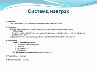 Системд нэвтрэх
1. Overview
      Энэ Use Case нь хэрэглэгчдийг системд нэвтрэх боломжтой болгоно.

2. Event flow
      Энэ Use Case нь хэрэглэгч өөрийн хэрэглэгчийн нэр, нууц үгийг оруулснаар эхлэнэ.
          2.1 Basic flow
        Хэрэглэгч өөрийн хэрэглэгчийн нэр, нууц үгийг оруулаад нэвтрэх функцийг    сонгосноор дуусна.
         2.2 Alternative flow
      Хэрэв хэрэглэгчийн нэр эсвэл нууц үг буруу оруулбал алдаа заагаад Use Case дуусна.

3. Relationship
          3.1 Use Case эхлүүлэх Actor :
              - Системийн зохион байгуулагч
              - Оператор
              - Нягтлан бодогч
              - Үйлчлүүлэгч
           3.2 Бусад use Case-д нөлөөлөх нөлөө : Байхгүй.

4. Preconditions : Байхгүй.

5. Other information : Байхгүй.
 