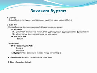 Захиалга бүртгэх
1. Overview
  Энэ Use Case нь үйлчлүүлэгч билет захиалгын мэдээллийг харах боломжтой болно.

2. Event flow
  Энэ Use Case-ээр үйлчлүүлэгч зарагдаж буй барааг сонгосноор эхэлдэг.
     2.1 Basic flow
      2.1.1 үйлчлүүлэгч билетийн үнэ, танхим, эгнээ суудлын дугаарыг оруулаад захиалах функцийг сонгох.
      2.2.2 үйлчлүүлэгчид билет хэвлэж өгснөөр use case дуусна.
     2.2 Alternative flow
              байхгүй.

3. Relationship
    3.1 Use Case эхлүүлэх Actor :
          - Оператор
          - Худалдагч
     3.2 Бусад use Case-д нөлөөлөх нөлөө : Нөөцөд өөрчлөлт орно.

 4. Preconditions : Хэрэглэгч системд нэвтрэн орсон байна.

 5. Other information : Байхгүй.
 