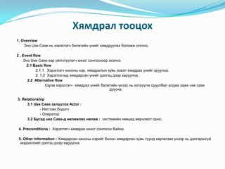 Хямдрал тооцох
1. Overview
    Энэ Use Case нь хэрэглэгч билетийн үнийг хямдруулах боломж олгоно.

2 . Event flow
    Энэ Use Case-ээр үйлчлүүлэгч киног сонгосноор эхэлнэ.
      2.1 Basic flow
            2.1.1 Хэрэглэгч киноны нэр, хямдралын хувь эсвэл хямдрах үнийг оруулна.
            2. 1.2 Хэрэглэгчид хямдарсан үнийг дэлгэц дээр харуулна.
      2.2 Alternative flow
                  Хэрэв хэрэглэгч хямдрах үнийг билетийн үнээс нь хэтрүүлж оруулбал алдаа зааж use case
                                                    дуусна.

3. Relationship
      3.1 Use Case эхлүүлэх Actor :
             - Нягтлан бодогч
             - Оператор
      3.2 Бусад use Case-д нөлөөлөх нөлөө : системийн нөөцөд өөрчлөлт орно.

 4. Preconditions : Хэрэглэгч хямдрах киног сонгосон байна.

 5. Other information : Хямдарсан киноны нэрийг болон хямдарсан хувь түүнд харгалзах үнээр нь дэлгэрэнгүй
  мэдээллийг дэлгэц дээр харуулна
 