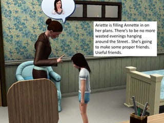 Ariette is filling Annette in on
her plans. There’s to be no more
wasted evenings hanging
around the Street.. She’s going
to make some proper friends.
Useful friends.
 
