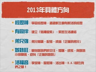 2013年具體方向

經歷神：學習經歷神，週週對主都有鮮活的經歷
有同伴：建立「慈繩愛索」，緊密生活連結

弟兄強：弟兄相調、配搭，成為「正確的弟兄」

姊妹旺：單身姊妹們的交往、婚姻、成家，與姊妹
小排開張，迎向「正確的姊妹」

活福音：享受神、吸取神、活出神，H.A.S就在我
們之間！
 