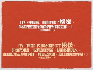 「我（主耶穌）給你們作了   ，   榜樣
    叫你們照著我向你們所作的去作。」
          －約翰福音13:15




    「我（保羅）凡事給你們作了    ， 榜樣
   叫你們知道，必須這樣勞苦，扶助軟弱的人，
並且記念主耶穌的話，祂自己說過，施比受更為有福。」
          －使徒行傳20:35
 
