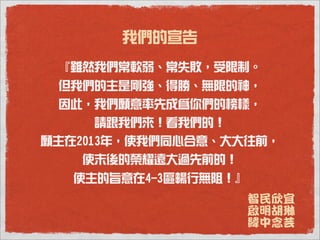 我們的宣告
 『雖然我們常軟弱、常失敗，受限制。
 但我們的主是剛強、得勝、無限的神，
 因此，我們願意率先成為你們的榜樣，
    請跟我們來！看我們的！
願主在2013年，使我們同心合意、大大往前，
   使末後的榮耀遠大過先前的！
   使主的旨意在4-3區暢行無阻！』
                      智民欣宜
                      啟明胡琳
                      緯中念芸
 