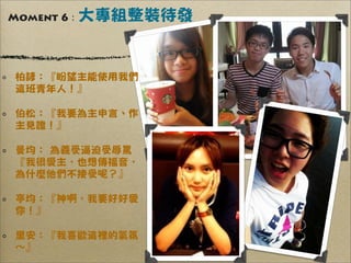 Moment 6 :   大專組整裝待發


 柏諺：『盼望主能使用我們
 這班青年人！』

 伯松：『我要為主申言、作
 主見證！』

 曼均： 為義受逼迫受辱罵
 『我很愛主，也想傳福音，
 為什麼他們不接受呢？』

 亭均：『神啊，我要好好愛
 你！』

 里安：『我喜歡這裡的氣氛
 ∼』
 