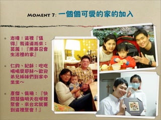 Moment 7:   一個個可愛的家的加入


志瑋：這裡『值
得』我遠道而來；
茵茜：『羨慕召會
生活裡的家』

仁鈞、紀龢：吃吃
喝喝愛耶穌∼歡迎
弟兄姊妹們到家中
坐坐∼

彥傑、佩珊：『快
問慧倫明天在哪裡
聚會，來台北就要
到這裡聚會！』
 