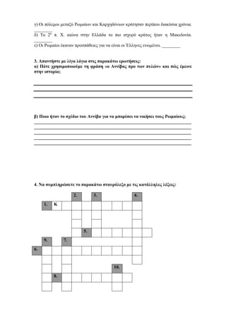 γ) Οι πόλεμοι μεταξύ Ρωμαίων και Καρχηδόνιων κράτησαν περίπου διακόσια χρόνια.
________
δ) Το 2ο
π. Χ. αιώνα στην Ελλάδα το πιο ισχυρό κράτος ήταν η Μακεδονία.
________
ε) Οι Ρωμαίοι έκαναν προσπάθειες για να είναι οι Έλληνες ενωμένοι. ________
3. Απαντήστε με λίγα λόγια στις παρακάτω ερωτήσεις:
α) Πότε χρησιμοποιούμε τη φράση «ο Αννίβας προ των πυλών» και πώς έμεινε
στην ιστορία;
β) Ποιο ήταν το σχέδιο του Αννίβα για να μπορέσει να νικήσει τους Ρωμαίους;
_____________________________________________________________________
_____________________________________________________________________
_____________________________________________________________________
_____________________________________________________________________
_____________________________________________________________________
4. Να συμπληρώσετε το παρακάτω σταυρόλεξο με τις κατάλληλες λέξεις:
2. 3. 4.
1. Κ
5.
9. 7.
6.
10.
8.
 