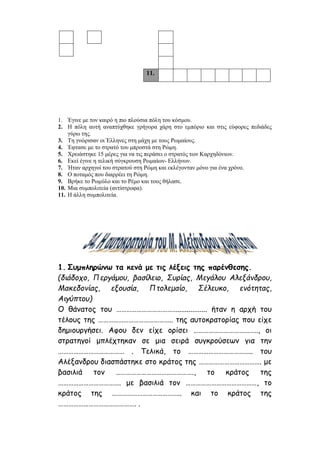 11.
1. Έγινε με τον καιρό η πιο πλούσια πόλη του κόσμου.
2. Η πόλη αυτή αναπτύχθηκε γρήγορα χάρη στο εμπόριο και στις εύφορες πεδιάδες
γύρω της.
3. Τη γνώρισαν οι Έλληνες στη μάχη με τους Ρωμαίους.
4. Έφτασε με το στρατό του μπροστά στη Ρώμη.
5. Χρειάστηκε 15 μέρες για να τις περάσει ο στρατός των Καρχηδόνιων.
6. Εκεί έγινε η τελική σύγκρουση Ρωμαίων- Ελλήνων.
7. Ήταν αρχηγοί του στρατού στη Ρώμη και εκλέγονταν μόνο για ένα χρόνο.
8. Ο ποταμός που διαρρέει τη Ρώμη.
9. Βρήκε το Ρωμύλο και το Ρέμο και τους θήλασε.
10. Μια συμπολιτεία (αντίστροφα).
11. Η άλλη συμπολιτεία.
1. Συμπληρώνω τα κενά με τις λέξεις της παρένθεσης.
(διάδοχο, Περγάμου, βασίλειο, Συρίας, Μεγάλου Αλεξάνδρου,
Μακεδονίας, εξουσία, Πτολεμαίο, Σέλευκο, ενότητας,
Αιγύπτου)
Ο θάνατος του ………………………………................ ήταν η αρχή του
τέλους της …………………………………….. της αυτοκρατορίας που είχε
δημιουργήσει. Αφου δεν είχε ορίσει ……………………………….., οι
στρατηγοί μπλέχτηκαν σε μια σειρά συγκρούσεων για την
………………………………… . Τελικά, το ……………………………….. του
Αλέξανδρου διασπάστηκε στο κράτος της ………………………………. με
βασιλιά τον ………………………………………., το κράτος της
………………………………. με βασιλιά τον ……………………………………, το
κράτος της ………………………………….. και το κράτος της
………………………………………. .
 