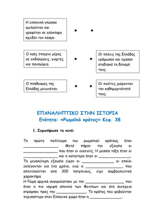 ΕΠΑΝΑΛΗΠΤΙΚΟ ΣΤΗΝ ΙΣΤΟΡΙΑ
Ενότητα: «Ρωμαϊκό κράτος» Κεφ. 38
1. Συμπλήρωσε τα κενά:
Το πρώτο πολίτευμα του ρωμαϊκού κράτους ήταν
_______________. Μετά πήραν την εξουσία οι
_______________ που ήταν οι ευγενείς. Η μεσαία τάξη ήταν οι
_______________ και η κατώτερη ήταν οι ______________.
Τη μεγαλύτερη εξουσία είχαν οι ______________ οι οποίοι
εκλέγονταν για ένα χρόνο, ενώ η ________________, που
αποτελούνταν από 300 πατρίκιους, είχε συμβουλευτικό
χαρακτήρα.
Η Ρώμη αρχικά συγκρούστηκε με την _________________ που
ήταν η πιο ισχυρή αποικία των Φοινίκων και στη συνέχεια
στράφηκε προς την _____________. Το κράτος που φοβούνταν
περισσότερο στον Ελληνικό χώρο ήταν η ______________.
Η ελληνική γλώσσα
ομιλούνταν και
γραφόταν σε ολόκληρο
σχεδόν τον κόσμο.
Ο λαός έπαιρνε μέρος
σε εκδηλώσεις, γιορτές
και πανηγύρια.
Ο πληθυσμός της
Ελλάδας μειωνόταν.
Οι πόλεις της Ελλάδας
ερήμωσαν και έχασαν
σταδιακά τη δύναμή
τους.
Οι πολίτες χαίρονταν
την καθημερινότητά
τους.
● ●
● ●
● ●
 