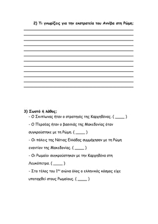 2) Τι γνωρίζεις για την εκστρατεία του Αννίβα στη Ρώμη;
_______________________________________________
_______________________________________________
_______________________________________________
_______________________________________________
_______________________________________________
_______________________________________________
_______________________________________________
_______________________________________________
_______________________________________________
_______________________________________________
_______________________________________________
_______________________________________________
3) Σωστό ή λάθος;
- Ο Σκιπίωνας ήταν ο στρατηγός της Καρχηδόνας. ( ____ )
- Ο Περσέας ήταν ο βασιλιάς της Μακεδονίας όταν
συγκρούστηκε με τη Ρώμη. ( ____ )
- Οι πόλεις της Νότιας Ελλάδας συμμάχησαν με τη Ρώμη
εναντίον της Μακεδονίας. ( ____ )
- Οι Ρωμαίοι συγκρούστηκαν με την Καρχηδόνα στη
Λευκόπετρα. ( ____ )
- Στο τέλος του 1ου
αιώνα όλος ο ελληνικός κόσμος είχε
υποταχθεί στους Ρωμαίους. ( ____ )
 