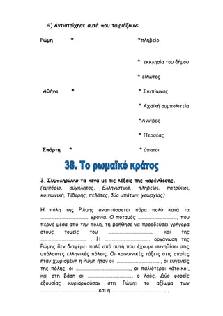 4) Αντιστοίχησε αυτά που ταιριάζουν:
Ρώμη * *πληβείοι
* εκκλησία του δήμου
* είλωτες
Αθήνα * * Σκιπίωνας
* Αχαϊκή συμπολιτεία
*Αννίβας
* Περσέας
Σπάρτη * * ύπατοι
3. Συμπληρώνω τα κενά με τις λέξεις της παρένθεσης.
(εμπόριο, σύγκλητος, Ελληνιστικά, πληβείοι, πατρίκιοι,
κοινωνική, Τίβερης, πελάτες, δύο υπάτων, γεωργίας)
Η πόλη της Ρώμης αναπτύσσεται πάρα πολύ κατά τα
……………………………….... χρόνια. Ο ποταμός ……………………………, που
περνά μέσα από την πόλη, τη βοήθησε να προοδεύσει γρήγορα
στους τομείς του ……………………………….. και της
………………………………… . Η ……………………………….. οργάνωση της
Ρώμης δεν διαφέρει πολύ από αυτή που έχουμε συνηθίσει στις
υπόλοιπες ελληνικές πόλεις. Οι κοινωνικές τάξεις στις οποίες
ήταν χωρισμένη η Ρώμη ήταν οι ………………………………., οι ευγενείς
της πόλης, οι ………………………………………., οι παλιότεροι κάτοικοι,
και στη βάση οι ………………………………., ο λαός. Δύο φορείς
εξουσίας κυριαρχούσαν στη Ρώμη: το αξίωμα των
………………………………………… και η ………………………………………. .
 