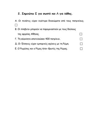 2. Σημειώνω Σ για σωστό και Λ για λάθος.
Α. Οι πελάτες είχαν λιγότερα δικαιώματα από τους πατρικίους.

Β. Οι πληβείοι μπορούν να παρομοιαστούν με τους δούλους
της αρχαίας Αθήνας. 
Γ. Τη σύγκλητο αποτελούσαν 400 πατρίκιοι. 
Δ. Οι Έλληνες είχαν εμπορικές σχέσεις με τη Ρώμη. 
Ε. Ο Ρωμύλος και ο Ρέμος ήταν ιδρυτές της Ρώμης. 
 