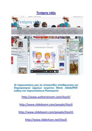 Tετάρτη τάξη
Οι παρουσιάσεις μου σε ιστοσελίδες αποθήκευσης και
διαμοιρασμού αρχείων κειμένου Word, AdobePDF,
καθώς και παρουσιάσεων Powerpoint
http://www.authorstream.com/iliasili/
http://www.slideboom.com/people/iliasili
http://www.slideboom.com/people/iliasili1
http://www.slideshare.net/iliasili
 