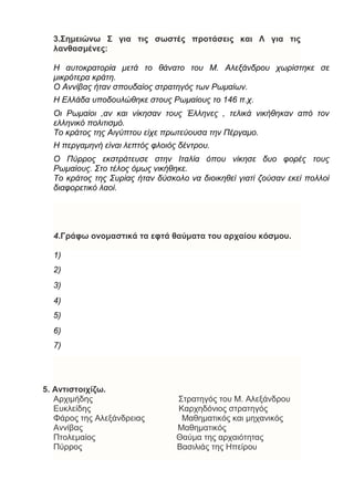 3.Σημειώνω Σ για τις σωστές προτάσεις και Λ για τις
λανθασμένες:
Η αυτοκρατορία μετά το θάνατο του Μ. Αλεξάνδρου χωρίστηκε σε
μικρότερα κράτη.
Ο Αννίβας ήταν σπουδαίος στρατηγός των Ρωμαίων.
Η Ελλάδα υποδουλώθηκε στους Ρωμαίους το 146 π.χ.
Οι Ρωμαίοι ,αν και νίκησαν τους Έλληνες , τελικά νικήθηκαν από τον
ελληνικό πολιτισμό.
Το κράτος της Αιγύπτου είχε πρωτεύουσα την Πέργαμο.
Η περγαμηνή είναι λεπτός φλοιός δέντρου.
Ο Πύρρος εκστράτευσε στην Ιταλία όπου νίκησε δυο φορές τους
Ρωμαίους. Στο τέλος όμως νικήθηκε.
Το κράτος της Συρίας ήταν δύσκολο να διοικηθεί γιατί ζούσαν εκεί πολλοί
διαφορετικό λαοί.
4.Γράφω ονομαστικά τα εφτά θαύματα του αρχαίου κόσμου.
1)
2)
3)
4)
5)
6)
7)
5. Αντιστοιχίζω.
Αρχιμήδης Στρατηγός του Μ. Αλεξάνδρου
Ευκλείδης Καρχηδόνιος στρατηγός
Φάρος της Αλεξάνδρειας Μαθηματικός και μηχανικός
Αννίβας Μαθηματικός
Πτολεμαίος Θαύμα της αρχαιότητας
Πύρρος Βασιλιάς της Ηπείρου
 