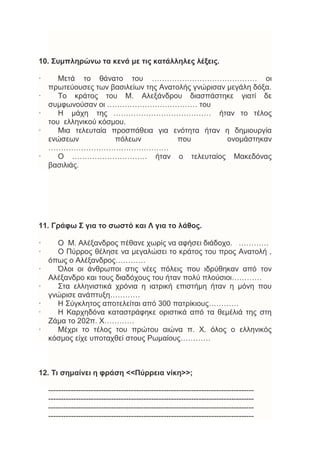 10. Συμπληρώνω τα κενά με τις κατάλληλες λέξεις.
· Μετά το θάνατο του …………………………………… οι
πρωτεύουσες των βασιλείων της Ανατολής γνώρισαν μεγάλη δόξα.
· Το κράτος του Μ. Αλεξάνδρου διασπάστηκε γιατί δε
συμφωνούσαν οι ……………………………… του
· Η μάχη της ………………………………… ήταν το τέλος
του ελληνικού κόσμου.
· Μια τελευταία προσπάθεια για ενότητα ήταν η δημιουργία
ενώσεων πόλεων που ονομάστηκαν
…………………………………………
· Ο ………………………… ήταν ο τελευταίος Μακεδόνας
βασιλιάς.
11. Γράφω Σ για το σωστό και Λ για το λάθος.
· Ο Μ. Αλέξανδρος πέθανε χωρίς να αφήσει διάδοχο. …………
· Ο Πύρρος θέλησε να μεγαλώσει το κράτος του προς Ανατολή ,
όπως ο Αλέξανδρος…………
· Όλοι οι άνθρωποι στις νέες πόλεις που ιδρύθηκαν από τον
Αλέξανδρο και τους διαδόχους του ήταν πολύ πλούσιοι…………
· Στα ελληνιστικά χρόνια η ιατρική επιστήμη ήταν η μόνη που
γνώρισε ανάπτυξη…………
· Η Σύγκλητος αποτελείται από 300 πατρίκιους…………
· Η Καρχηδόνα καταστράφηκε οριστικά από τα θεμέλιά της στη
Ζάμα το 202π. Χ…………
· Μέχρι το τέλος του πρώτου αιώνα π. Χ. όλος ο ελληνικός
κόσμος είχε υποταχθεί στους Ρωμαίους…………
12. Τι σημαίνει η φράση <<Πύρρεια νίκη>>;
----------------------------------------------------------------------------------
----------------------------------------------------------------------------------
----------------------------------------------------------------------------------
----------------------------------------------------------------------------------
 