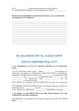 14. Ο _______________ ο Συρακούσιος κατασκεύασε πολλές μηχανές.
15. Ο πιο σημαντικός ιστορικός των ελληνιστικών χρόνων ήταν ο ______________.
Β) Από ποιον ζήτησε βοήθεια ο Σπαρτιάτης Κλεώνυμος, για να γίνει βασιλιάς
της Σπάρτης και τι συνέβη μετά;
_____________________________________________________________________
_____________________________________________________________________
_____________________________________________________________________
_____________________________________________________________________
_____________________________________________________________________
_____________________________________________________________________
_____________________________________________________________________
_____________________________________________________________________
_____________________________________________________________________
_____________________________________________________________________
_____________________________________________________________________
_____________________________________________________________________
_____________________________________________________________________
ΟΙ ΔΙΑΔΟΧΟΙ ΤΟΥ Μ. ΑΛΕΞΑΝΔΡΟΥ
ΕΠΑΝΑΛΗΠΤΙΚΟ Κεφ. 34-37
1. Να συμπληρώσεις τα κενά των παρακάτω προτάσεων με τις κατάλληλες
λέξεις:
Α) Ο Μ. Αλέξανδρος πέθανε χωρίς ν’ αφήσει ______________.Οι στρατηγοί του
διαφώνησαν και άρχισαν τις συγκρούσεις μεταξύ τους. Τελικά η αυτοκρατορία
χωρίστηκε σε τέσσερα κράτη. Στο κράτος της ______________ με πρωτεύουσα τη(ν)
______________, της ______________ με πρωτεύουσα τη(ν) ______________, της
______________ με πρωτεύουσα τη(ν) _________________ και της
______________ με πρωτεύουσα τη(ν) ______________.
Β) Η γλώσσα που μιλούσαν αυτή την εποχή ήταν πιο απλή και ονομάστηκε
______________ ______________.
Γ) Οι άνθρωποι εκτός από τους δώδεκα θεούς του Ολύμπου λάτρευαν και θεούς της
ανατολής, όπως το ______________ και την ______________.
Δ) Την εποχή αυτή ο μαθηματικός ______________ έγραψε βιβλίο Γεωμετρίας.
2. Να γράψεις τη λέξη ΣΩΣΤΟ δίπλα από κάθε σωστή πρόταση ή τη λέξη
ΛΑΘΟΣ δίπλα από κάθε λανθασμένη:
α) Η βιβλιοθήκη της Αλεξάνδρειας την εποχή της ακμής της είχε πάνω από 700.000
βιβλία. ________
 