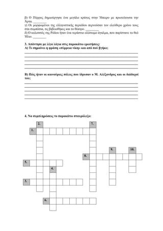 β) Ο Πύρρος δημιούργησε ένα μεγάλο κράτος στην Ήπειρο με πρωτεύουσα την
Άρτα. ________
γ) Οι μορφωμένοι της ελληνιστικής περιόδου περνούσαν τον ελεύθερο χρόνο τους
στα συμπόσια, τις βιβλιοθήκες και το θέατρο. ________
δ) Ο κολοσσός της Ρόδου ήταν ένα τεράστιο ολόσωμο άγαλμα, που παρίστανε το θεό
Ήλιο. ________
3. Απάντησε με λίγα λόγια στις παρακάτω ερωτήσεις:
Α) Τι σημαίνει η φράση «πύρρεια νίκη» και από πού βγήκε;
_____________________________________________________________________
_____________________________________________________________________
_____________________________________________________________________
_____________________________________________________________________
_____________________________________________________________________
Β) Πώς ήταν οι καινούριες πόλεις που ίδρυσαν ο Μ. Αλέξανδρος και οι διάδοχοί
του;
_____________________________________________________________________
_____________________________________________________________________
_____________________________________________________________________
_____________________________________________________________________
_____________________________________________________________________
4. Να συμπληρώσεις το παρακάτω σταυρόλεξο:
2. 7.
1.
9. 10.
8.
5.
4.
3.
6.
 