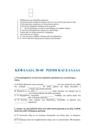 1. Μαθηματικός και σπουδαίος μηχανικός.
2. Αστρονόμος από τη Σάμο που πρώτος είπε ότι η γη κινείται γύρω από τον ήλιο.
3. Ο πιο σημαντικός ιστορικός των ελληνιστικών χρόνων.
4. Γλύπτης που διακρίθηκε ιδιαίτερα αυτά τα χρόνια.
5. Ο …. της Αλεξάνδρειας ένα από τα εφτά θαύματα του αρχαίου κόσμου.
6. Σ’ αυτή την πόλη βρίσκεται ο βωμός του Δία Σωτήρα.
7. Η πόλη από την οποία καταγόταν ο Αρχιμήδης.
8. Αυτό σκότωσε τον Πύρρο.
9. Σ’ αυτή την πόλη νικήθηκε ο Πύρρος από τους Μακεδόνες.
10. Σ’ αυτό το θεό ήταν αφιερωμένος ο βωμός της Περγάμου.
ΚΕΦΑΛΑΙΑ 38-40 ΡΩΜΗ ΚΑΙ ΕΛΛΑΔΑ
1. Να συμπληρώσετε τα κενά των παρακάτω προτάσεων με τις κατάλληλες
λέξεις:
Α) Η Ρώμη βρίσκεται στην κεντρική ______________ και είναι χτισμένη στις όχθες
του ποταμού ______________. Τα παλιά χρόνια την πόλη διοικούσε ο
______________, ο οποίος είχε μεγάλη εξουσία.
Β) Σύμφωνα με το μύθο, ο ______________, αφού σκότωσε τον αδερφό του το
______________, στη συνέχεια ίδρυσε την πόλη της Ρώμης.
Γ) Ο Καρχηδόνιος στρατηγός ______________ νικήθηκε για πρώτη φορά στη
______________ από το Ρωμαίο στρατηγό ______________.
Δ) Οι Ρωμαίοι, όταν νίκησαν τους Μακεδόνες, συνέλαβαν το βασιλιά τους
______________ αιχμάλωτο.
2. Γράψτε τη λέξη ΣΩΣΤΟ δίπλα από κάθε σωστή πρόταση ή τη λέξη ΛΑΘΟΣ
δίπλα από κάθε λανθασμένη πρόταση:
α) Η κοινωνική τάξη με τα λιγότερα δικαιώματα στη Ρώμη ήταν οι πατρίκιοι.
________
β) Η σύγκλητος ήταν ένα συμβουλευτικό σώμα, που το αποτελούσαν 300 πατρίκιοι.
________
 