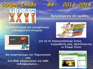 Ομήρου Ιλιάδα

Β4

2013-2014

Εργαζόμενοι σε ομάδες,
Ανακαλύπτουμε και συγκρίνουμε
ενδιαφέροντα στοιχεία,

για να τα παρουσιάσουμε στους
συμμαθητές μας, αξιοποιώντας
το Power Point
Θα αναρτήσουμε την Παρουσίασή
μας
στο Wiki eΔημιουργοί για κάθε
ενδιαφερόμενο…

 