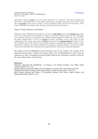Journal of Education and Practice                                                               www.iiste.org
ISSN 2222-1735 (Paper) ISSN 2222-288X (Online)
Vol 2, No 7, 2011

knowledge of death is Lucifer. In Act II, Lucifer leads Cain on a voyage to "The Abyss of Space" and
shows him a catastrophic vision of the Earth's natural history, complete with spirits of extinct life forms
like the mammoth. Cain returns to Earth in Act III, depressed by this vision of universal death. At the
climax of the play, Cain murders Abel. The play concludes with Cain's banishment.

Impact of literary influences on John Milton:

Perhaps the most important literary influence on Cain was John Milton's epic poem Paradise Lost, which
tells of the creation and fall of mankind. For Byron as for many Romantic poets, the hero of Paradise
Lost was Satan, and Cain is modeled in part on Milton's defiant protagonist. Furthermore, Cain's vision of
the Earth's natural history in Act II is a parody of Adam's consolatory vision of the history of man
(culminating in the coming and sacrifice of Christ) presented by the Archangel Michael In Books XI and
XII of Milton's epic. In the "Preface" to Cain, Byron attempts to downplay the influence of poems "upon
similar topics," but the way he refers to Paradise Lost suggests its formative influence: "Since I was twenty,
I have never read Milton; but I had read him so frequently before, that this may make little difference."

The influence from the Mahabharata and the Ramayana can be seen vividly in the writings of the
Renaissance period writers, a brother who becomes enemy of his own blood-brethren in order to gain the
supremacy over other. The grudge between the brothers Pandavas and the Kauravas, Similarly in between
the sons of Adam and Eve, Cain and Abel.


References:
Badrinath, Chaturvedi. The Mahabharata : An Inquiry in the Human Condition, New Delhi, Orient
Longman (2006). Pp.131-142.
Bandyopadhyaya, Jayantanuja (2008). Class and Religion in Ancient India. Anthem Press.pp.33-48.
Stephen Fallon, Milton Among the Philosophers (Ithaca: Cornell University Press, 1991), p. 81.
Blair Worden, Literature and Politics in Cromwellian England: John Milton, Andrew Marvell and
Marchamont Nedham (2007), p. 154.




                                                     38
 