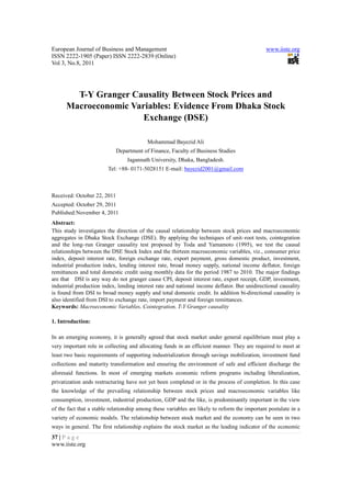 European Journal of Business and Management                                                   www.iiste.org
ISSN 2222-1905 (Paper) ISSN 2222-2839 (Online)
Vol 3, No.8, 2011




        T-Y Granger Causality Between Stock Prices and
      Macroeconomic Variables: Evidence From Dhaka Stock
                       Exchange (DSE)

                                          Mohammad Bayezid Ali
                             Department of Finance, Faculty of Business Studies
                                 Jagannath University, Dhaka, Bangladesh.
                         Tel: +88- 0171-5028151 E-mail: bayezid2001@gmail.com



Received: October 22, 2011
Accepted: October 29, 2011
Published:November 4, 2011
Abstract:
This study investigates the direction of the causal relationship between stock prices and macroeconomic
aggregates in Dhaka Stock Exchange (DSE). By applying the techniques of unit–root tests, cointegration
and the long–run Granger causality test proposed by Toda and Yamamoto (1995), we test the causal
relationships between the DSE Stock Index and the thirteen macroeconomic variables, viz., consumer price
index, deposit interest rate, foreign exchange rate, export payment, gross domestic product, investment,
industrial production index, lending interest rate, broad money supply, national income deflator, foreign
remittances and total domestic credit using monthly data for the period 1987 to 2010. The major findings
are that DSI is any way do not granger cause CPI, deposit interest rate, export receipt, GDP, investment,
industrial production index, lending interest rate and national income deflator. But unidirectional causality
is found from DSI to broad money supply and total domestic credit. In addition bi-directional causality is
also identified from DSI to exchange rate, import payment and foreign remittances.
Keywords: Macroeconomic Variables, Cointegration, T-Y Granger causality

1. Introduction:

In an emerging economy, it is generally agreed that stock market under general equilibrium must play a
very important role in collecting and allocating funds in an efficient manner. They are required to meet at
least two basic requirements of supporting industrialization through savings mobilization, investment fund
collections and maturity transformation and ensuring the environment of safe and efficient discharge the
aforesaid functions. In most of emerging markets economic reform programs including liberalization,
privatization ands restructuring have not yet been completed or in the process of completion. In this case
the knowledge of the prevailing relationship between stock prices and macroeconomic variables like
consumption, investment, industrial production, GDP and the like, is predominantly important in the view
of the fact that a stable relationship among these variables are likely to reform the important postulate in a
variety of economic models. The relationship between stock market and the economy can be seen in two
ways in general. The first relationship explains the stock market as the leading indicator of the economic
37 | P a g e
www.iiste.org
 