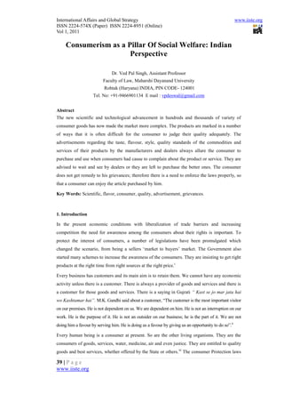 International Affairs and Global Strategy                                                             www.iiste.org
ISSN 2224-574X (Paper) ISSN 2224-8951 (Online)
Vol 1, 2011

     Consumerism as a Pillar Of Social Welfare: Indian
                       Perspective

                               Dr. Ved Pal Singh, Assistant Professor
                          Faculty of Law, Maharshi Dayanand University
                          Rohtak (Haryana) INDIA, PIN CODE- 124001
                    Tel. No: +91-9466901134 E mail : vpdeswal@gmail.com


Abstract
The new scientific and technological advancement in hundreds and thousands of variety of
consumer goods has now made the market more complex. The products are marked in a number
of ways that it is often difficult for the consumer to judge their quality adequately. The
advertisements regarding the taste, flavour, style, quality standards of the commodities and
services of their products by the manufacturers and dealers always allure the consumer to
purchase and use when consumers had cause to complain about the product or service. They are
advised to wait and see by dealers or they are left to purchase the better ones. The consumer
does not get remedy to his grievances; therefore there is a need to enforce the laws properly, so
that a consumer can enjoy the article purchased by him.

Key Words: Scientific, flavor, consumer, quality, advertisement, grievances.



1. Introduction

In the present economic conditions with liberalization of trade barriers and increasing
competition the need for awareness among the consumers about their rights is important. To
protect the interest of consumers, a number of legislations have been promulgated which
changed the scenario, from being a sellers ‘market to buyers’ market. The Government also
started many schemes to increase the awareness of the consumers. They are insisting to get right
products at the right time from right sources at the right price. i

Every business has customers and its main aim is to retain them. We cannot have any economic
activity unless there is a customer. There is always a provider of goods and services and there is
a customer for those goods and services. There is a saying in Gujrati “ Kast se jo mar jata hai
wo Kashtamar hai”. M.K. Gandhi said about a customer, “The customer is the most important visitor
on our premises. He is not dependent on us. We are dependent on him. He is not an interruption on our
work. He is the purpose of it. He is not an outsider on our business; he is the part of it. We are not
doing him a favour by serving him. He is doing us a favour by giving us an opportunity to do so”.ii

Every human being is a consumer at present. So are the other living organisms. They are the
consumers of goods, services, water, medicine, air and even justice. They are entitled to quality
goods and best services, whether offered by the State or others. iii The consumer Protection laws

39 | P a g e
www.iiste.org
 