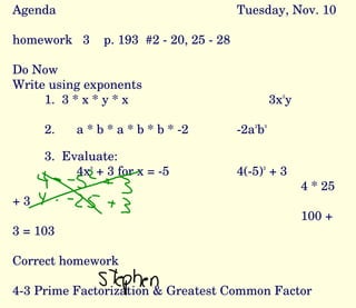 Agenda Tuesday, Nov. 10 homework  3  p. 193  #2 - 20, 25 - 28 Do Now Write using exponents 1.  3 * x * y * x 3x 2 y 2. a * b * a * b * b * -2 -2a 2 b 3 3.  Evaluate:  4x 2  + 3 for x = -5 4(-5) 2  + 3 4 * 25 + 3 100 + 3 = 103 Correct homework 4-3 Prime Factorization & Greatest Common Factor Daily Scribe -  