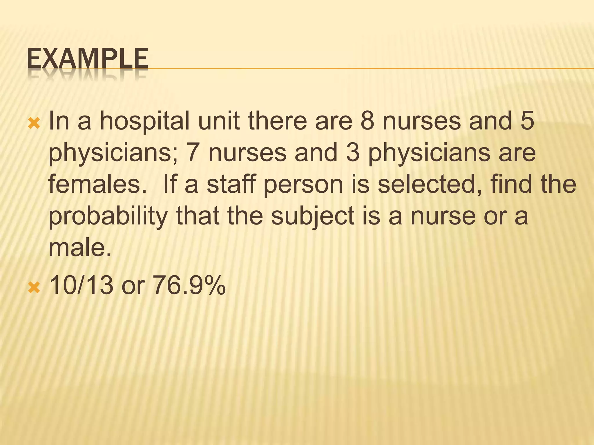 EXAMPLE
 In a hospital unit there are 8 nurses and 5
physicians; 7 nurses and 3 physicians are
females. If a staff person is selected, find the
probability that the subject is a nurse or a
male.
 10/13 or 76.9%
 