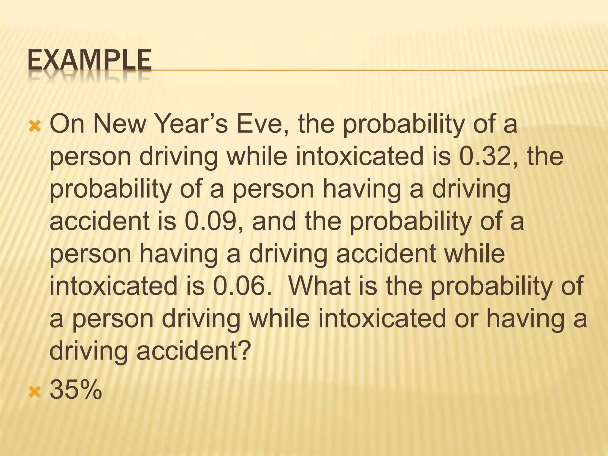 EXAMPLE
 On New Year’s Eve, the probability of a
person driving while intoxicated is 0.32, the
probability of a person having a driving
accident is 0.09, and the probability of a
person having a driving accident while
intoxicated is 0.06. What is the probability of
a person driving while intoxicated or having a
driving accident?
 35%
 