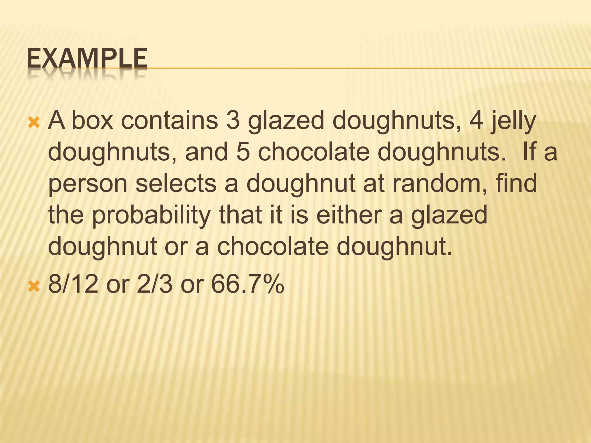 EXAMPLE
 A box contains 3 glazed doughnuts, 4 jelly
doughnuts, and 5 chocolate doughnuts. If a
person selects a doughnut at random, find
the probability that it is either a glazed
doughnut or a chocolate doughnut.
 8/12 or 2/3 or 66.7%
 