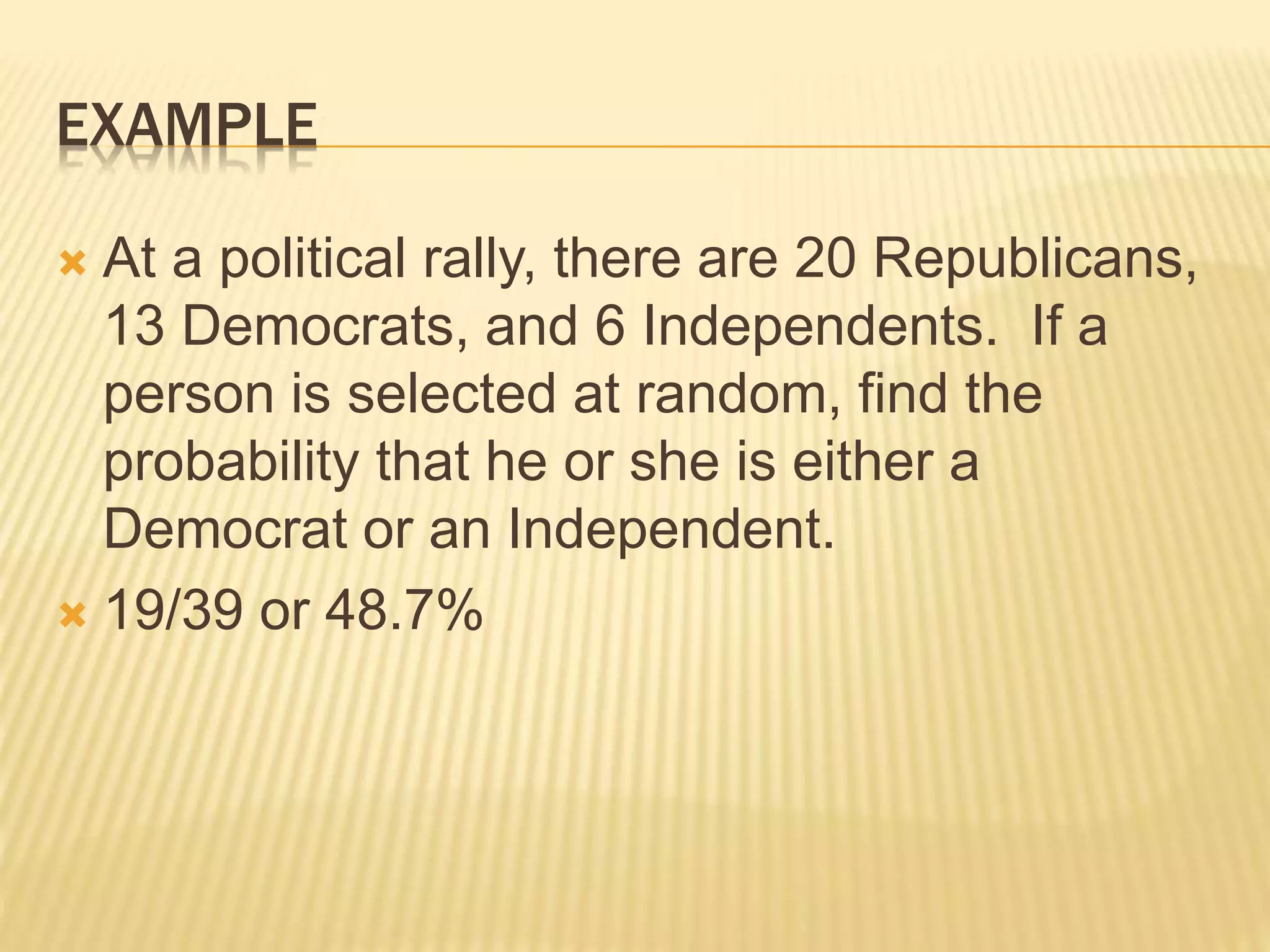EXAMPLE
 At a political rally, there are 20 Republicans,
13 Democrats, and 6 Independents. If a
person is selected at random, find the
probability that he or she is either a
Democrat or an Independent.
 19/39 or 48.7%
 