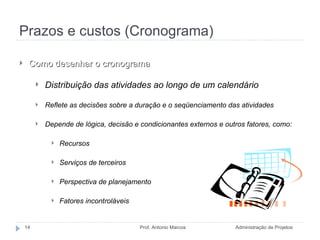 Prazos e custos (Cronograma) Administração de Projetos Prof. Antonio Marcos Como desenhar o cronograma Distribuição das atividades ao longo de um calendário Reflete as decisões sobre a duração e o seqüenciamento das atividades Depende de lógica, decisão e condicionantes externos e outros fatores, como: Recursos Serviços de terceiros Perspectiva de planejamento Fatores incontroláveis 