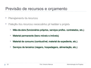 Previsão de recursos e orçamento Administração de Projetos Prof. Antonio Marcos Planejamento de recursos Relação dos recursos necessários p/ realizar o projeto Mão-de-obra (funcionários próprios, serviços profiss. contratados, etc.)  Material permanente (bens móveis e imóveis) Material de consumo (combustível, material de expediente, etc.) Serviços de terceiros (viagens, hospedagens, alimentação, etc.) 