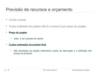 Previsão de recursos e orçamento Administração de Projetos Prof. Antonio Marcos Custo e preço Custo estimado do projeto não é o mesmo que preço do projeto Preço do projeto Valor  a ser cobrado do cliente Custos estimados do produto final São atividades do projeto (estimativa custos de fabricação e a definição dos preços do produto) 