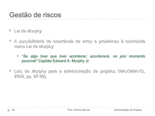 Gestão de riscos Administração de Projetos Prof. Antonio Marcos Lei de Murphy A possibilidade de ocorrência de erros e problemas é conhecida como Lei de Murphy “ Se algo tiver que tiver acontecer, acontecerá, no pior momento possível”  Capitão Edward A. Murphy Jr Leis de Murphy para a administração de projetos (MAXIMIANO, 2009, pp. 97-98)  
