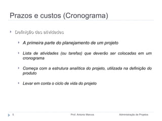 Prazos e custos (Cronograma) Administração de Projetos Prof. Antonio Marcos Definição das atividades A primeira parte do planejamento de um projeto Lista de atividades (ou tarefas) que deverão ser colocadas em um cronograma Começa com a estrutura analítica do projeto, utilizada na definição do produto Levar em conta o ciclo de vida do projeto 