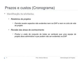 Prazos e custos (Cronograma) Administração de Projetos Prof. Antonio Marcos Identificação de atividades Relatórios de projetos Permite revelar aspectos não evidentes nem na EAP e nem no ciclo de vida do projeto Revisão das áreas de conhecimento Produz a visão de conjunto de todas as variáveis que uma equipe de projeto deve administrar e que podem não ser evidentes na EAP 