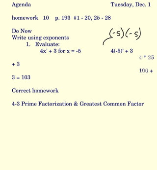 Agenda Tuesday, Dec. 1 homework  10  p. 193  #1 - 20, 25 - 28 Do Now Write using exponents 1.  Evaluate:  4x 2  + 3 for x = -5 4(-5) 2  + 3 4 * 25 + 3 100 + 3 = 103 Correct homework 4-3 Prime Factorization & Greatest Common Factor 