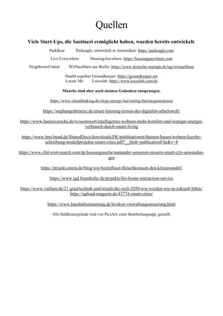 Quellen
Viele Start-Ups, die Sustineri ermöglicht haben, wurden bereits entwickelt.
ParkBear Parkeagle, entwickelt in Amsterdam: https://parkeagle.com
Live Everywhere HousingAnywhere: https://housinganywhere.com
NeighboursUnited WirNachbarn aus Berlin: https://www.deutsche-startups.de/tag/wirnachbarn
Health together Groundkeeper: https://groundkeeper.net
Locate Me Locoslab: https://www.locoslab.com/de
Manche sind aber auch meinen Gedanken entsprungen.
https://www.cleanthinking.de/otego-energy-harvesting-thermogeneratoren
https://stephangrabmeier.de/smart-learning-lernen-der-digitalen-arbeitswelt/
https://www.hannoversche.de/wissenswert/intelligentes-wohnen-mehr-komfort-und-weniger-energie-
verbrauch-durch-smart-living
https://www.bmi.bund.de/SharedDocs/downloads/DE/publikationen/themen/bauen/wohnen/kurzbe-
schreibung-modellprojekte-smart-cities.pdf?__blob=publicationFile&v=4
https://www.rfid-wiot-search.com/de/loesungssuche/santander-sensoren-steuern-smart-city-anwendun-
gen
https://projekt-enera.de/blog/wie-beeinflusst-fleischkonsum-den-klimawandel/
https://www.igd.fraunhofer.de/projekte/his-home-interaction-service
https://www.vaillant.de/21-grad/technik-und-trends/die-welt-2050-wie-werden-wir-in-zukunft-leben/
https://upload-magazin.de/43774-smart-cities/
https://www.haushaltssteuerung.de/lexikon-verwaltungssteuerung.html
Alle Bildhintergründe sind von PicsArt, einer Bearbeitungsapp, gestellt.
 
